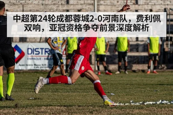 中超第24轮成都蓉城2-0河南队，费利佩双响，亚冠资格争夺前景深度解析