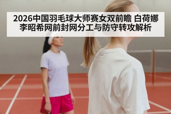 2026中国羽毛球大师赛女双前瞻 白荷娜李昭希网前封网分工与防守转攻解析
